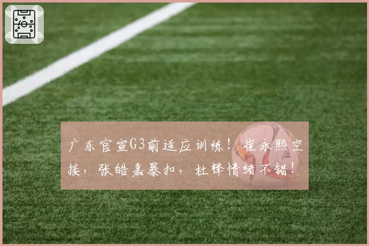 广东官宣G3前适应训练！崔永熙空接，张皓嘉暴扣，杜锋情绪不错！