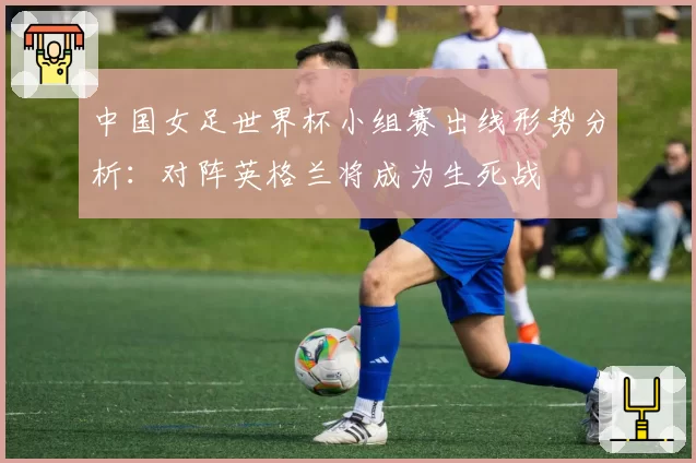 中国女足世界杯小组赛出线形势分析：对阵英格兰将成为生死战