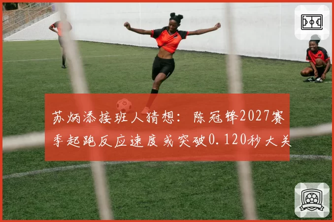 苏炳添接班人猜想：陈冠锋2027赛季起跑反应速度或突破0.120秒大关