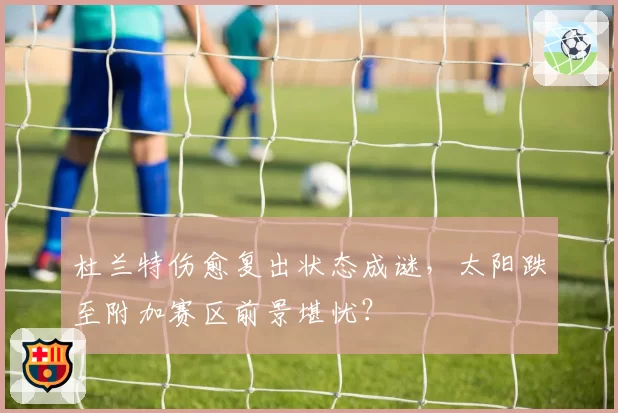 杜兰特伤愈复出状态成谜,太阳跌至附加赛区前景堪忧?