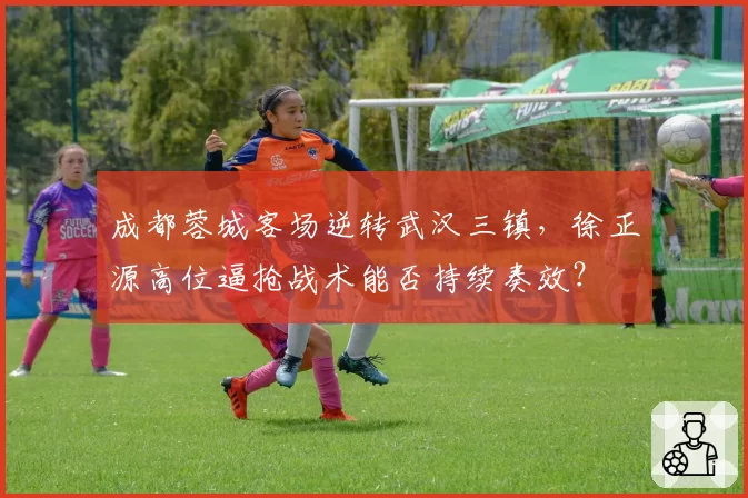 成都蓉城客场逆转武汉三镇,徐正源高位逼抢战术能否持续奏效?