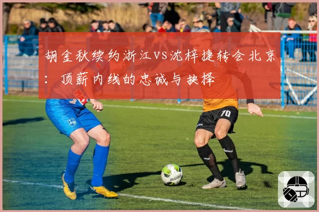 胡金秋续约浙江vs沈梓捷转会北京：顶薪内线的忠诚与抉择
