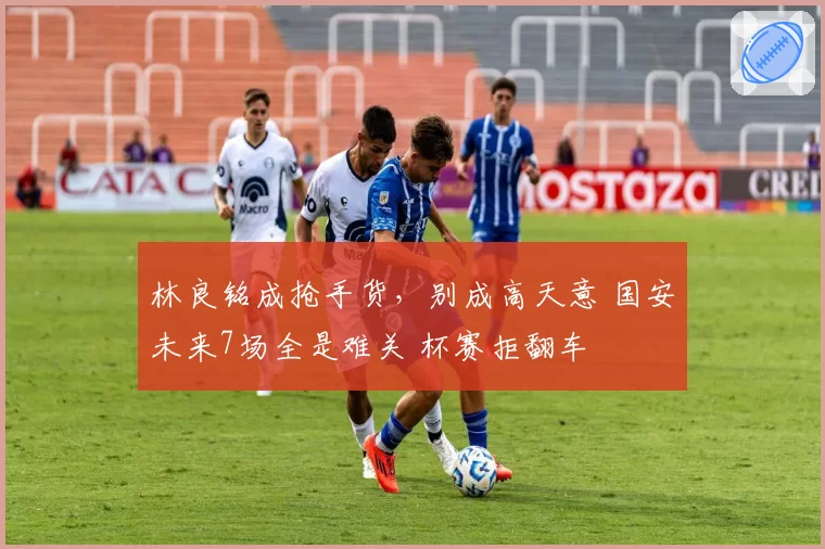 林良铭成抢手货,别成高天意 国安未来7场全是难关 杯赛拒翻车