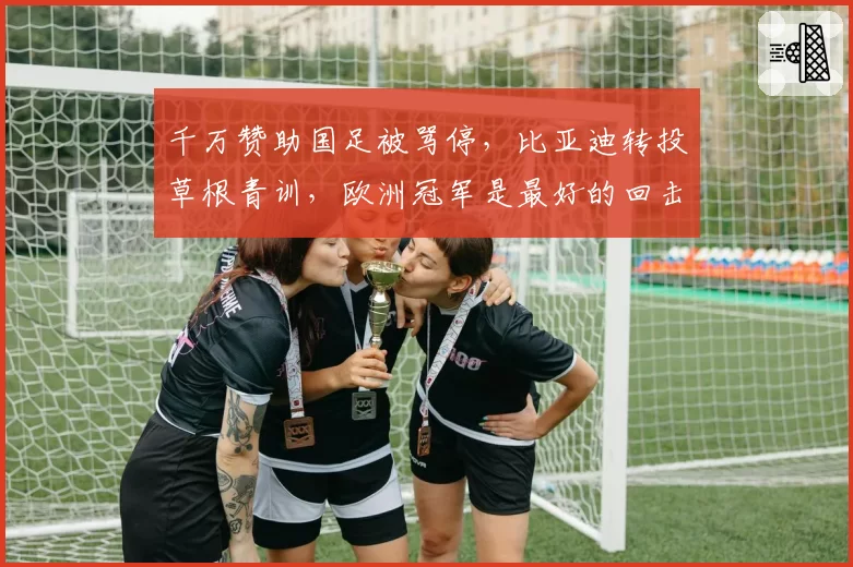 千万赞助国足被骂停，比亚迪转投草根青训，欧洲冠军是最好的回击