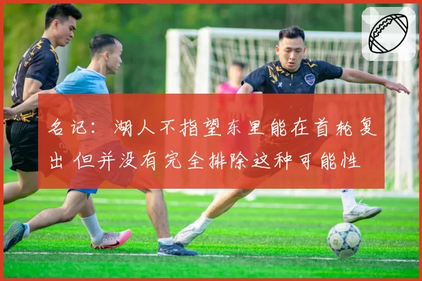 名记：湖人不指望东里能在首轮复出 但并没有完全排除这种可能性