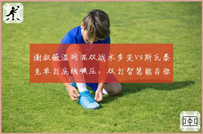 谢淑薇温网混双战术多变vs斯瓦泰克单打底线碾压,双打智慧能否弥补单打短板?