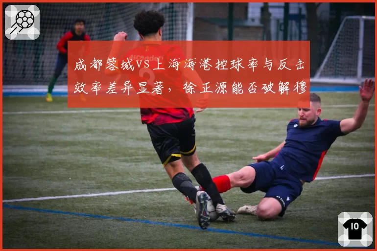 成都蓉城vs上海海港控球率与反击效率差异显著，徐正源能否破解穆斯卡特高位压迫