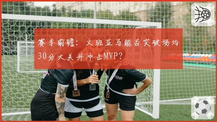 赛季前瞻：文班亚马能否突破场均30分大关并冲击MVP？