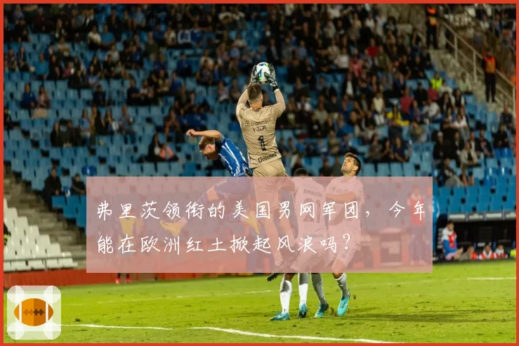 弗里茨领衔的美国男网军团,今年能在欧洲红土掀起风浪吗?