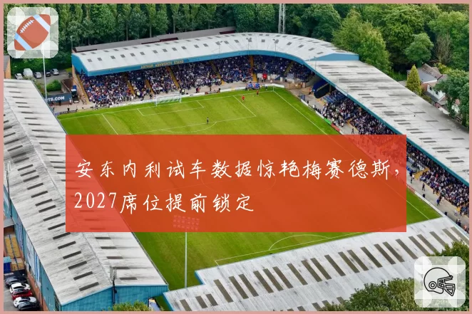 安东内利试车数据惊艳梅赛德斯,2027席位提前锁定
