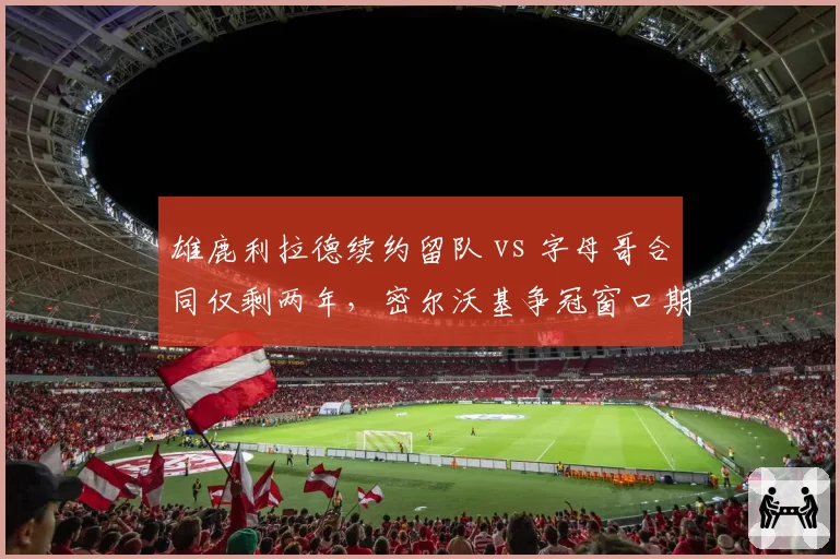 雄鹿利拉德续约留队 vs 字母哥合同仅剩两年，密尔沃基争冠窗口期对比鲜明
