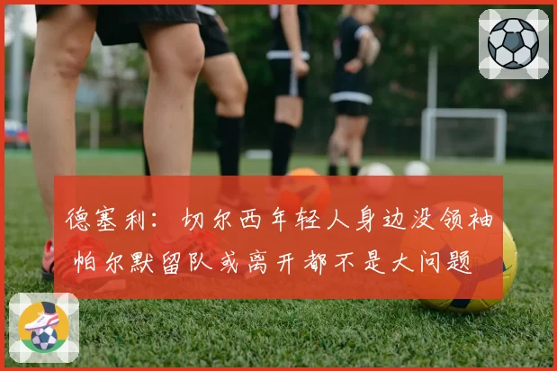 德塞利：切尔西年轻人身边没领袖 帕尔默留队或离开都不是大问题