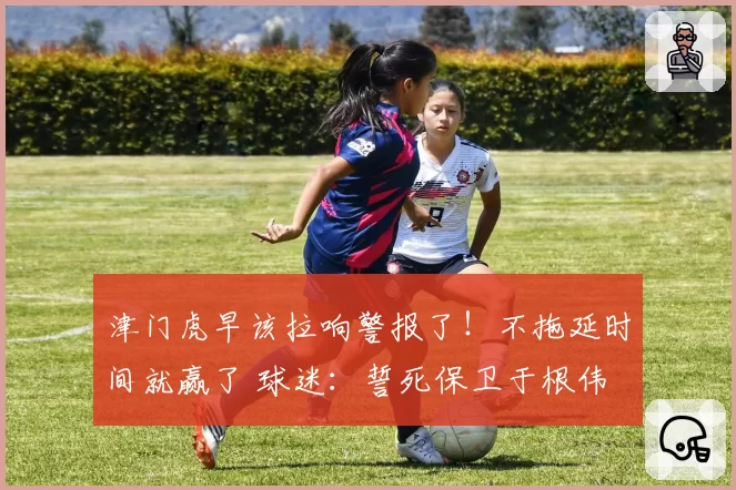 津门虎早该拉响警报了!不拖延时间就赢了 球迷:誓死保卫于根伟