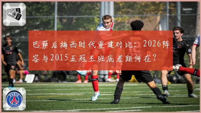 巴萨后梅西时代重建对比：2026阵容与2015五冠王班底差距何在？