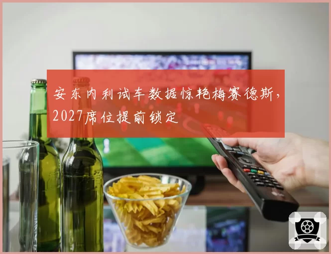 安东内利试车数据惊艳梅赛德斯,2027席位提前锁定
