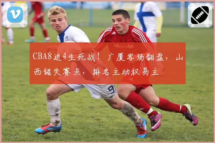 CBA8进4生死战！广厦客场翻盘，山西错失赛点，排名主动权易主