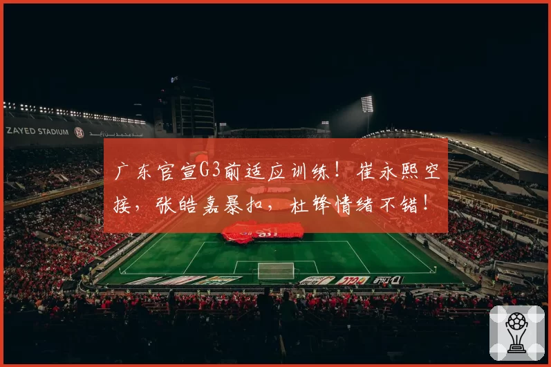 广东官宣G3前适应训练！崔永熙空接，张皓嘉暴扣，杜锋情绪不错！