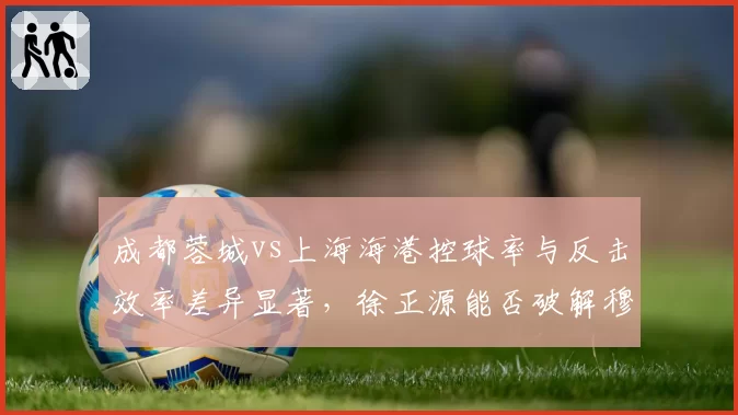 成都蓉城vs上海海港控球率与反击效率差异显著，徐正源能否破解穆斯卡特高位压迫