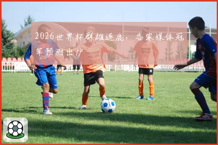 2026世界杯群雄逐鹿，各家媒体冠军预测出炉