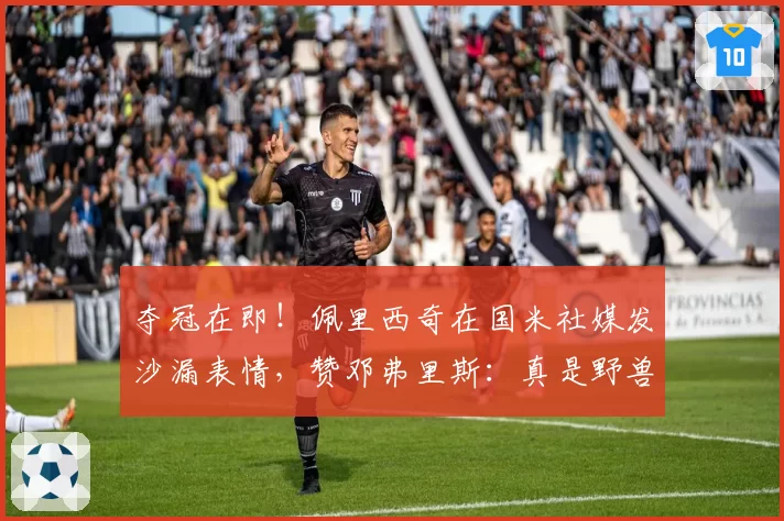 夺冠在即!佩里西奇在国米社媒发沙漏表情,赞邓弗里斯:真是野兽