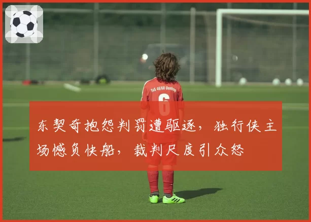 东契奇抱怨判罚遭驱逐，独行侠主场憾负快船，裁判尺度引众怒