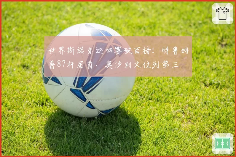 世界斯诺克巡回赛破百榜:特鲁姆普87杆居首,奥沙利文位列第三