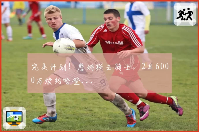 完美计划!詹姆斯去骑士,2年6000万续约哈登...