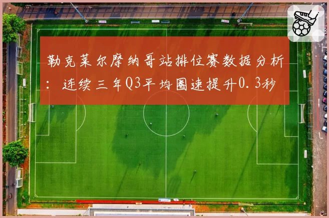 勒克莱尔摩纳哥站排位赛数据分析：连续三年Q3平均圈速提升0.3秒