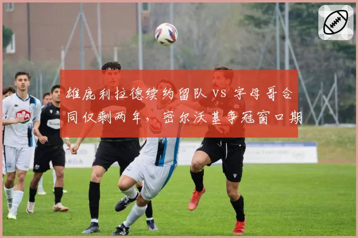 雄鹿利拉德续约留队 vs 字母哥合同仅剩两年，密尔沃基争冠窗口期对比鲜明