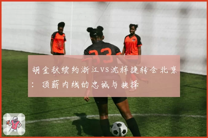 胡金秋续约浙江vs沈梓捷转会北京：顶薪内线的忠诚与抉择