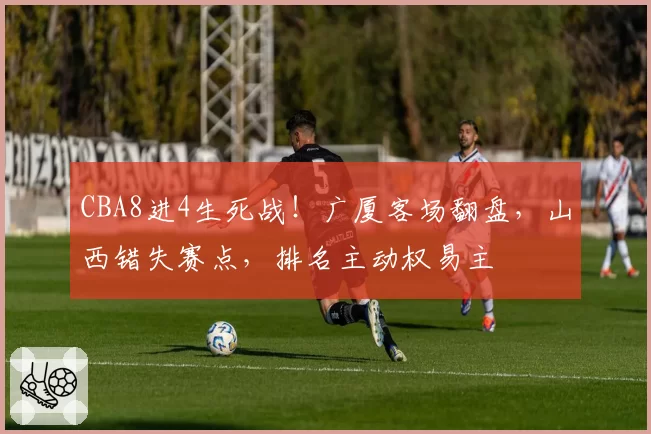 CBA8进4生死战！广厦客场翻盘，山西错失赛点，排名主动权易主