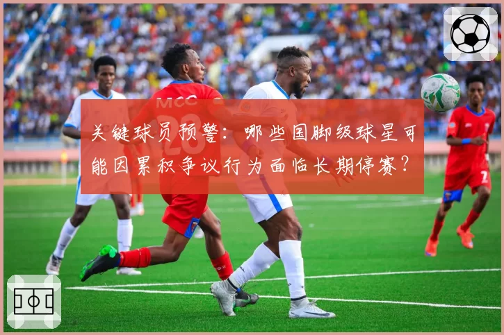 关键球员预警：哪些国脚级球星可能因累积争议行为面临长期停赛？