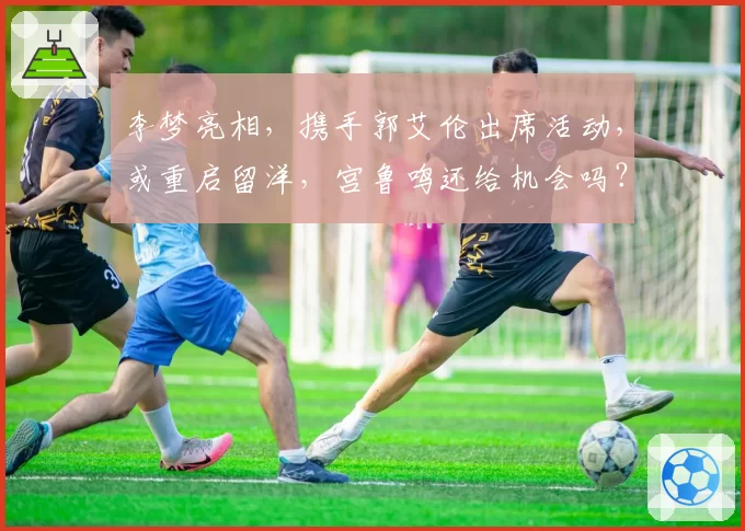 李梦亮相，携手郭艾伦出席活动，或重启留洋，宫鲁鸣还给机会吗？