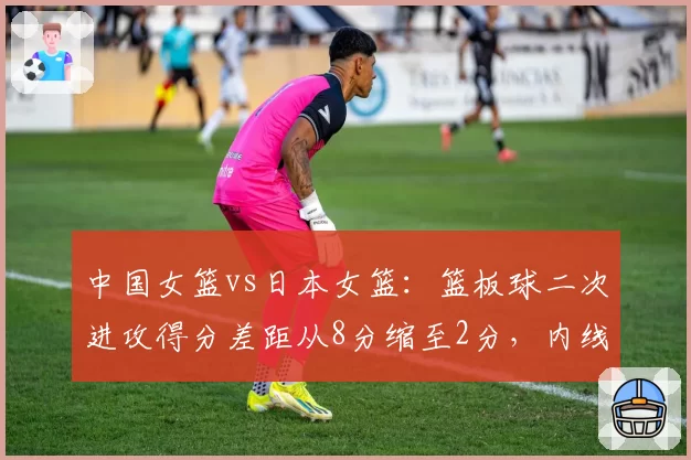 中国女篮vs日本女篮:篮板球二次进攻得分差距从8分缩至2分,内线防守升级