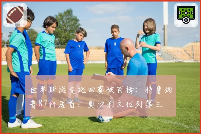 世界斯诺克巡回赛破百榜：特鲁姆普87杆居首，奥沙利文位列第三