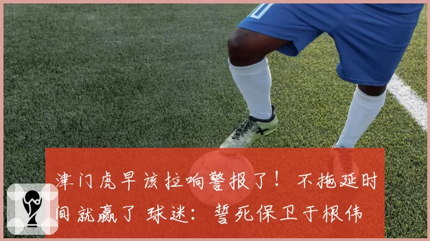 津门虎早该拉响警报了!不拖延时间就赢了 球迷:誓死保卫于根伟