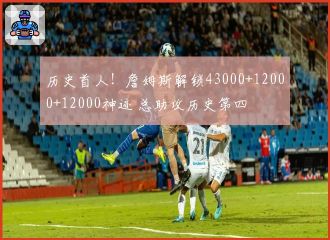 历史首人!詹姆斯解锁43000+12000+12000神迹 总助攻历史第四