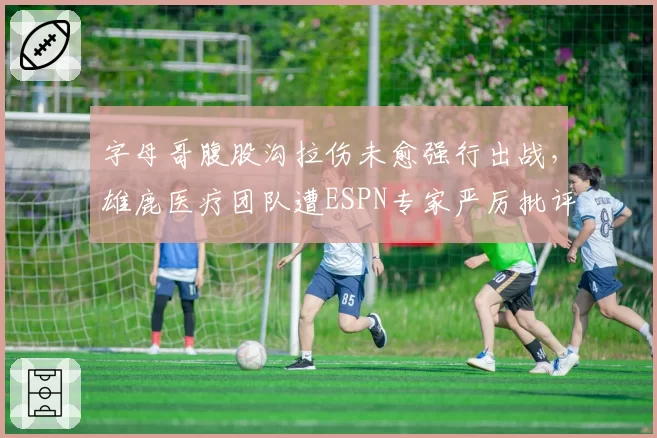 字母哥腹股沟拉伤未愈强行出战,雄鹿医疗团队遭ESPN专家严厉批评
