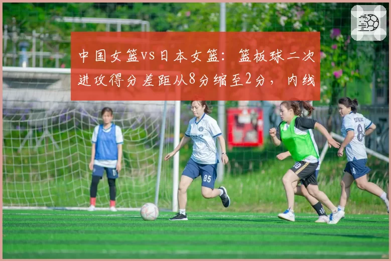 中国女篮vs日本女篮:篮板球二次进攻得分差距从8分缩至2分,内线防守升级
