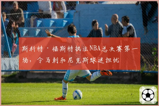 斯科特·福斯特执法NBA总决赛第一场，令马刺和尼克斯球迷担忧