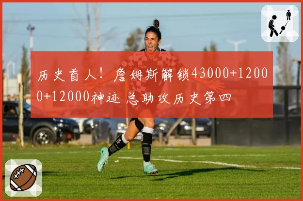 历史首人！詹姆斯解锁43000+12000+12000神迹 总助攻历史第四