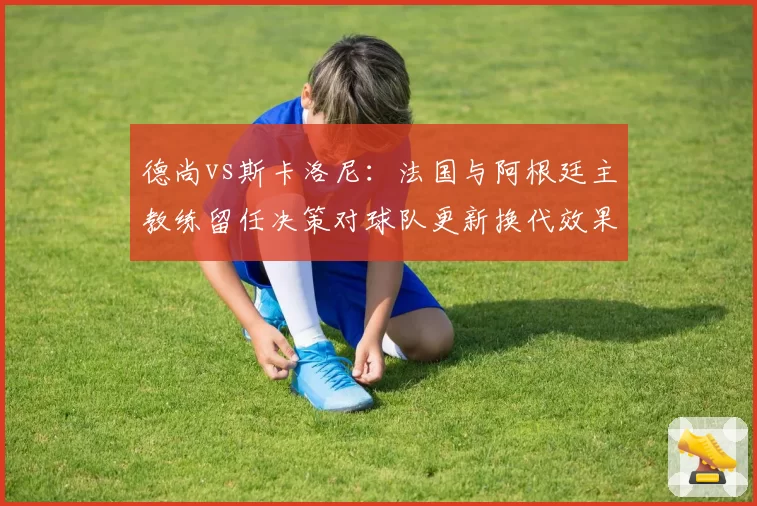 德尚vs斯卡洛尼：法国与阿根廷主教练留任决策对球队更新换代效果对比