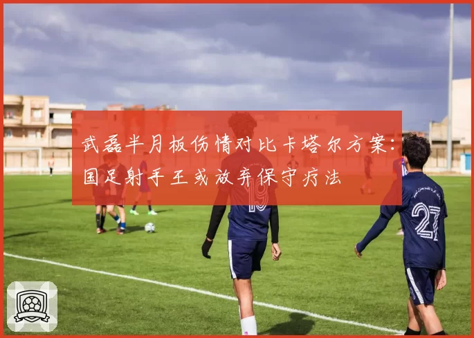 武磊半月板伤情对比卡塔尔方案：国足射手王或放弃保守疗法