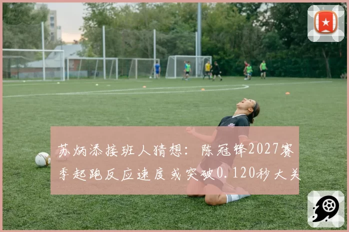 苏炳添接班人猜想：陈冠锋2027赛季起跑反应速度或突破0.120秒大关