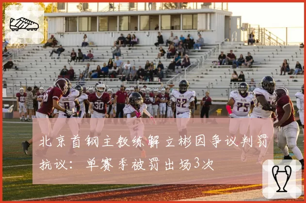 北京首钢主教练解立彬因争议判罚抗议：单赛季被罚出场3次