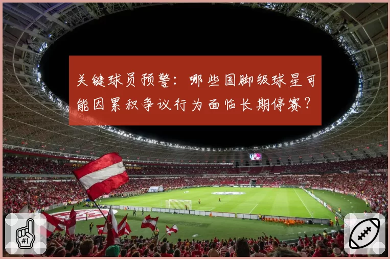 关键球员预警：哪些国脚级球星可能因累积争议行为面临长期停赛？