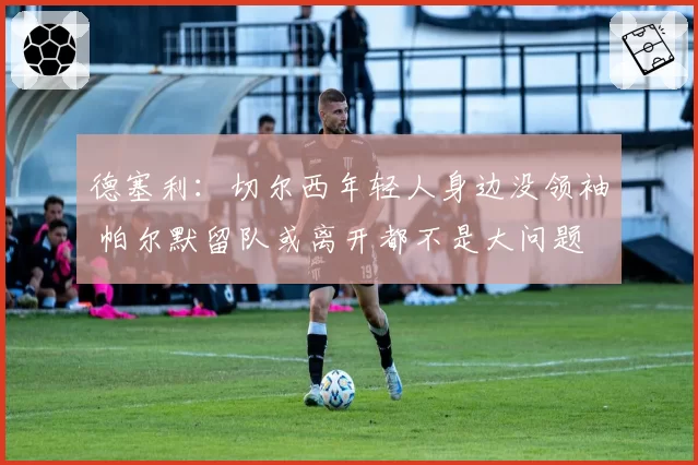 德塞利：切尔西年轻人身边没领袖 帕尔默留队或离开都不是大问题