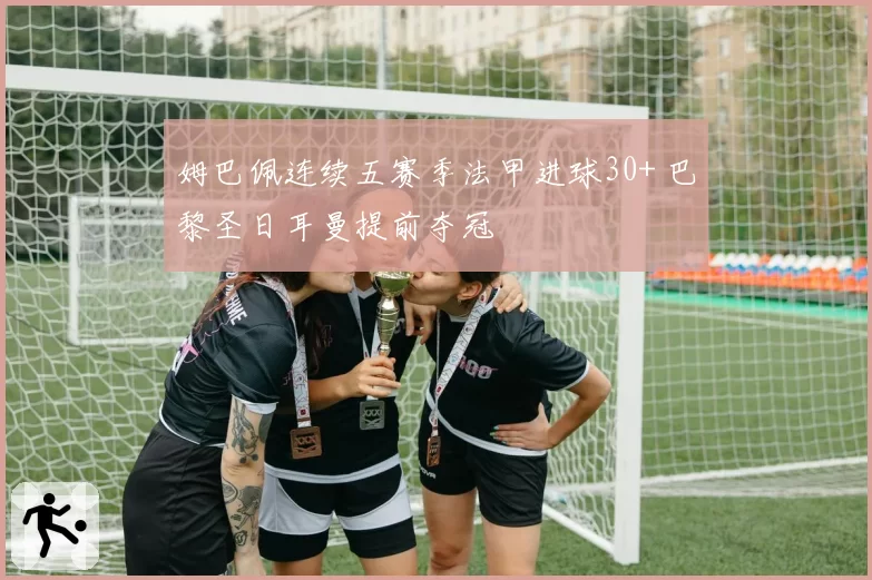 姆巴佩连续五赛季法甲进球30+ 巴黎圣日耳曼提前夺冠