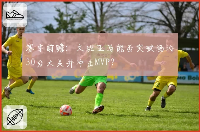 赛季前瞻：文班亚马能否突破场均30分大关并冲击MVP？