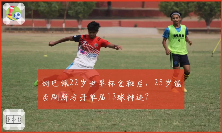 姆巴佩22岁世界杯金靴后，25岁能否刷新方丹单届13球神迹？